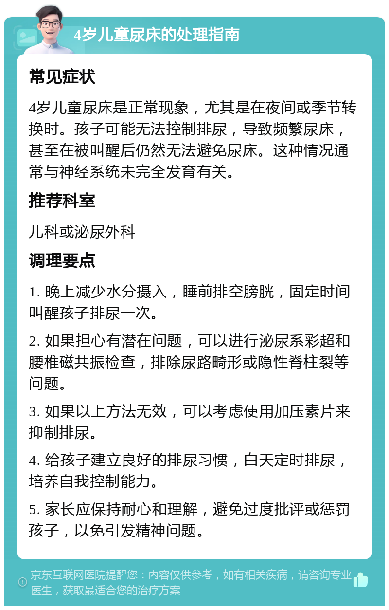 4岁儿童尿床的处理指南 常见症状 4岁儿童尿床是正常现象，尤其是在夜间或季节转换时。孩子可能无法控制排尿，导致频繁尿床，甚至在被叫醒后仍然无法避免尿床。这种情况通常与神经系统未完全发育有关。 推荐科室 儿科或泌尿外科 调理要点 1. 晚上减少水分摄入，睡前排空膀胱，固定时间叫醒孩子排尿一次。 2. 如果担心有潜在问题，可以进行泌尿系彩超和腰椎磁共振检查，排除尿路畸形或隐性脊柱裂等问题。 3. 如果以上方法无效，可以考虑使用加压素片来抑制排尿。 4. 给孩子建立良好的排尿习惯，白天定时排尿，培养自我控制能力。 5. 家长应保持耐心和理解，避免过度批评或惩罚孩子，以免引发精神问题。