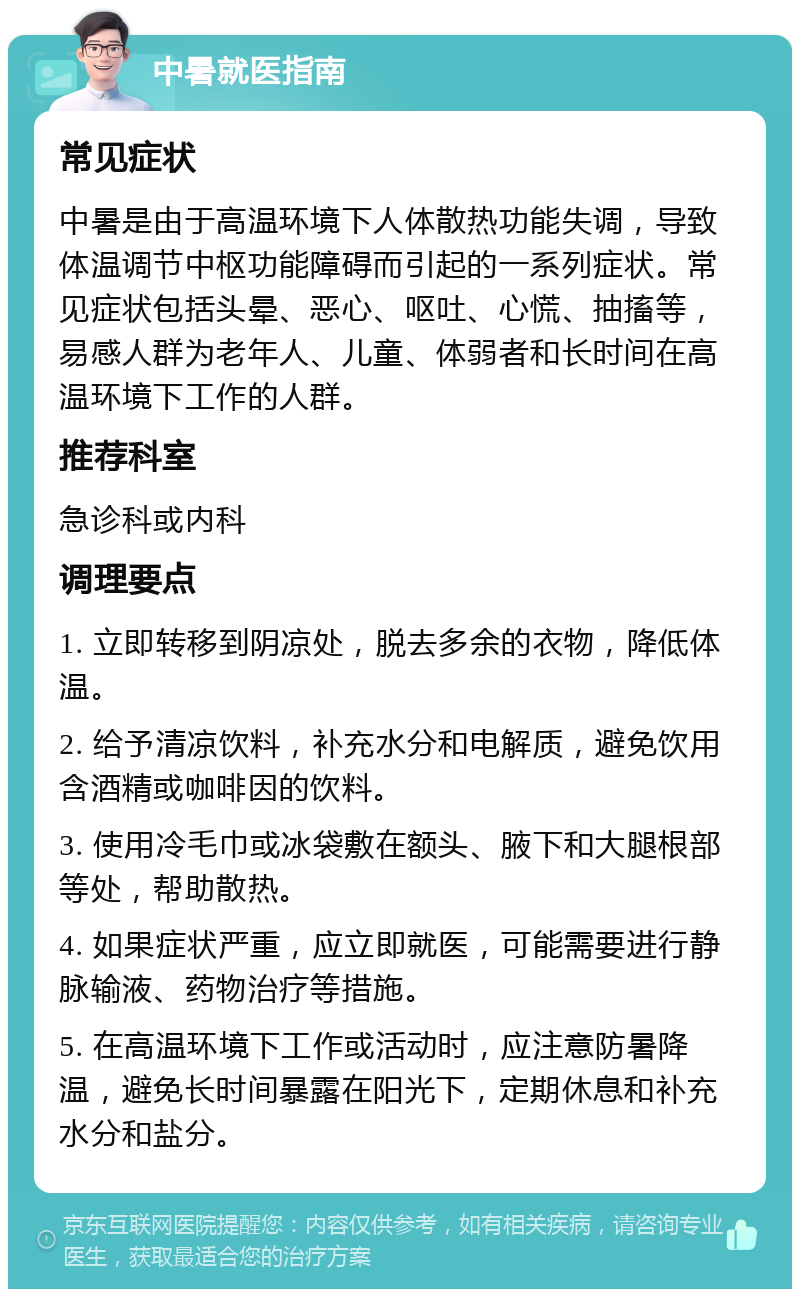 中暑就医指南 常见症状 中暑是由于高温环境下人体散热功能失调，导致体温调节中枢功能障碍而引起的一系列症状。常见症状包括头晕、恶心、呕吐、心慌、抽搐等，易感人群为老年人、儿童、体弱者和长时间在高温环境下工作的人群。 推荐科室 急诊科或内科 调理要点 1. 立即转移到阴凉处，脱去多余的衣物，降低体温。 2. 给予清凉饮料，补充水分和电解质，避免饮用含酒精或咖啡因的饮料。 3. 使用冷毛巾或冰袋敷在额头、腋下和大腿根部等处，帮助散热。 4. 如果症状严重，应立即就医，可能需要进行静脉输液、药物治疗等措施。 5. 在高温环境下工作或活动时，应注意防暑降温，避免长时间暴露在阳光下，定期休息和补充水分和盐分。