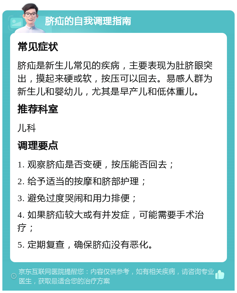 脐疝的自我调理指南 常见症状 脐疝是新生儿常见的疾病，主要表现为肚脐眼突出，摸起来硬或软，按压可以回去。易感人群为新生儿和婴幼儿，尤其是早产儿和低体重儿。 推荐科室 儿科 调理要点 1. 观察脐疝是否变硬，按压能否回去； 2. 给予适当的按摩和脐部护理； 3. 避免过度哭闹和用力排便； 4. 如果脐疝较大或有并发症，可能需要手术治疗； 5. 定期复查，确保脐疝没有恶化。