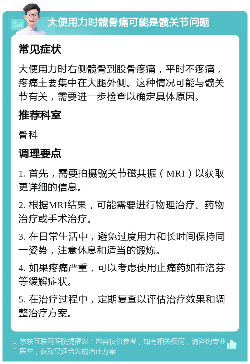 大便用力时髋骨痛可能是髋关节问题 常见症状 大便用力时右侧髋骨到股骨疼痛，平时不疼痛，疼痛主要集中在大腿外侧。这种情况可能与髋关节有关，需要进一步检查以确定具体原因。 推荐科室 骨科 调理要点 1. 首先，需要拍摄髋关节磁共振（MRI）以获取更详细的信息。 2. 根据MRI结果，可能需要进行物理治疗、药物治疗或手术治疗。 3. 在日常生活中，避免过度用力和长时间保持同一姿势，注意休息和适当的锻炼。 4. 如果疼痛严重，可以考虑使用止痛药如布洛芬等缓解症状。 5. 在治疗过程中，定期复查以评估治疗效果和调整治疗方案。