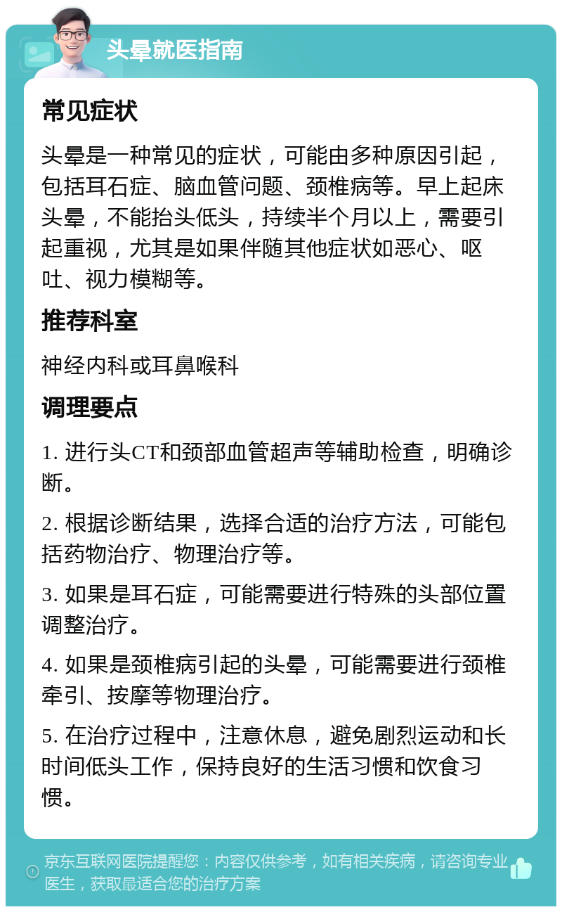 头晕就医指南 常见症状 头晕是一种常见的症状，可能由多种原因引起，包括耳石症、脑血管问题、颈椎病等。早上起床头晕，不能抬头低头，持续半个月以上，需要引起重视，尤其是如果伴随其他症状如恶心、呕吐、视力模糊等。 推荐科室 神经内科或耳鼻喉科 调理要点 1. 进行头CT和颈部血管超声等辅助检查，明确诊断。 2. 根据诊断结果，选择合适的治疗方法，可能包括药物治疗、物理治疗等。 3. 如果是耳石症，可能需要进行特殊的头部位置调整治疗。 4. 如果是颈椎病引起的头晕，可能需要进行颈椎牵引、按摩等物理治疗。 5. 在治疗过程中，注意休息，避免剧烈运动和长时间低头工作，保持良好的生活习惯和饮食习惯。