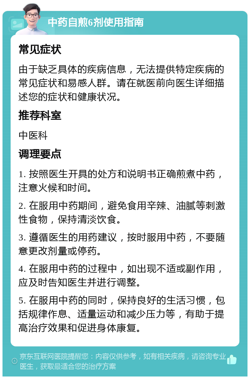 中药自煎6剂使用指南 常见症状 由于缺乏具体的疾病信息，无法提供特定疾病的常见症状和易感人群。请在就医前向医生详细描述您的症状和健康状况。 推荐科室 中医科 调理要点 1. 按照医生开具的处方和说明书正确煎煮中药，注意火候和时间。 2. 在服用中药期间，避免食用辛辣、油腻等刺激性食物，保持清淡饮食。 3. 遵循医生的用药建议，按时服用中药，不要随意更改剂量或停药。 4. 在服用中药的过程中，如出现不适或副作用，应及时告知医生并进行调整。 5. 在服用中药的同时，保持良好的生活习惯，包括规律作息、适量运动和减少压力等，有助于提高治疗效果和促进身体康复。