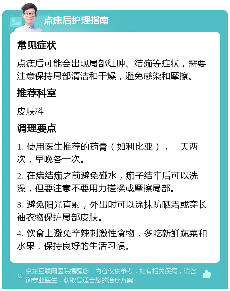 点痣后护理指南 常见症状 点痣后可能会出现局部红肿、结痂等症状，需要注意保持局部清洁和干燥，避免感染和摩擦。 推荐科室 皮肤科 调理要点 1. 使用医生推荐的药膏（如利比亚），一天两次，早晚各一次。 2. 在痣结痂之前避免碰水，痂子结牢后可以洗澡，但要注意不要用力搓揉或摩擦局部。 3. 避免阳光直射，外出时可以涂抹防晒霜或穿长袖衣物保护局部皮肤。 4. 饮食上避免辛辣刺激性食物，多吃新鲜蔬菜和水果，保持良好的生活习惯。