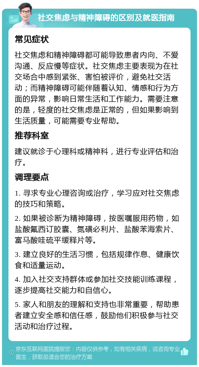 社交焦虑与精神障碍的区别及就医指南 常见症状 社交焦虑和精神障碍都可能导致患者内向、不爱沟通、反应慢等症状。社交焦虑主要表现为在社交场合中感到紧张、害怕被评价，避免社交活动；而精神障碍可能伴随着认知、情感和行为方面的异常，影响日常生活和工作能力。需要注意的是，轻度的社交焦虑是正常的，但如果影响到生活质量，可能需要专业帮助。 推荐科室 建议就诊于心理科或精神科，进行专业评估和治疗。 调理要点 1. 寻求专业心理咨询或治疗，学习应对社交焦虑的技巧和策略。 2. 如果被诊断为精神障碍，按医嘱服用药物，如盐酸氟西订胶囊、氮磺必利片、盐酸苯海索片、富马酸哇硫平缓释片等。 3. 建立良好的生活习惯，包括规律作息、健康饮食和适量运动。 4. 加入社交支持群体或参加社交技能训练课程，逐步提高社交能力和自信心。 5. 家人和朋友的理解和支持也非常重要，帮助患者建立安全感和信任感，鼓励他们积极参与社交活动和治疗过程。