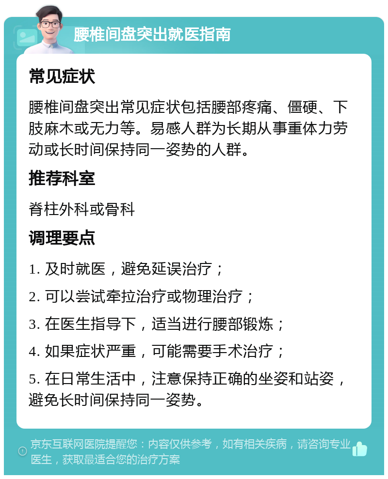 腰椎间盘突出就医指南 常见症状 腰椎间盘突出常见症状包括腰部疼痛、僵硬、下肢麻木或无力等。易感人群为长期从事重体力劳动或长时间保持同一姿势的人群。 推荐科室 脊柱外科或骨科 调理要点 1. 及时就医，避免延误治疗； 2. 可以尝试牵拉治疗或物理治疗； 3. 在医生指导下，适当进行腰部锻炼； 4. 如果症状严重，可能需要手术治疗； 5. 在日常生活中，注意保持正确的坐姿和站姿，避免长时间保持同一姿势。