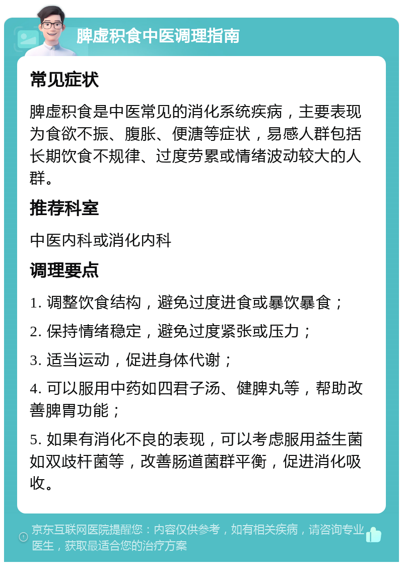 脾虚积食中医调理指南 常见症状 脾虚积食是中医常见的消化系统疾病，主要表现为食欲不振、腹胀、便溏等症状，易感人群包括长期饮食不规律、过度劳累或情绪波动较大的人群。 推荐科室 中医内科或消化内科 调理要点 1. 调整饮食结构，避免过度进食或暴饮暴食； 2. 保持情绪稳定，避免过度紧张或压力； 3. 适当运动，促进身体代谢； 4. 可以服用中药如四君子汤、健脾丸等，帮助改善脾胃功能； 5. 如果有消化不良的表现，可以考虑服用益生菌如双歧杆菌等，改善肠道菌群平衡，促进消化吸收。