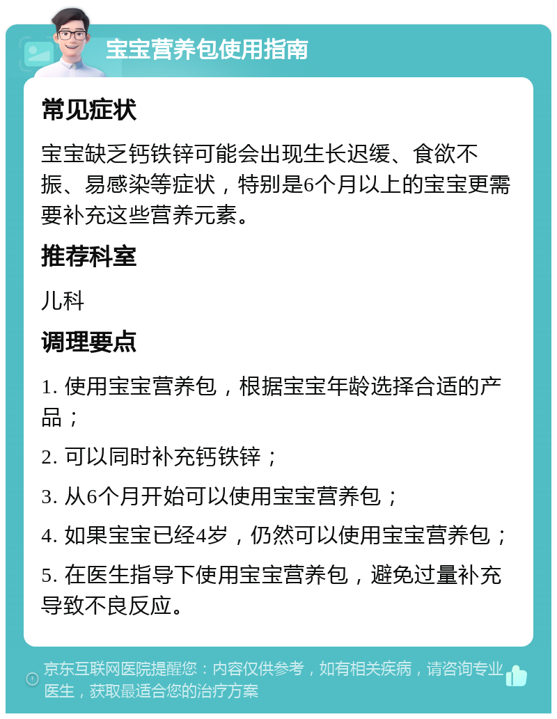 宝宝营养包使用指南 常见症状 宝宝缺乏钙铁锌可能会出现生长迟缓、食欲不振、易感染等症状，特别是6个月以上的宝宝更需要补充这些营养元素。 推荐科室 儿科 调理要点 1. 使用宝宝营养包，根据宝宝年龄选择合适的产品； 2. 可以同时补充钙铁锌； 3. 从6个月开始可以使用宝宝营养包； 4. 如果宝宝已经4岁，仍然可以使用宝宝营养包； 5. 在医生指导下使用宝宝营养包，避免过量补充导致不良反应。