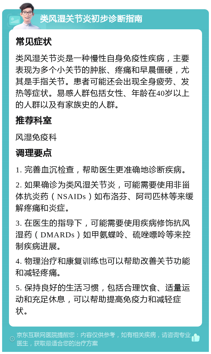 类风湿关节炎初步诊断指南 常见症状 类风湿关节炎是一种慢性自身免疫性疾病，主要表现为多个小关节的肿胀、疼痛和早晨僵硬，尤其是手指关节。患者可能还会出现全身疲劳、发热等症状。易感人群包括女性、年龄在40岁以上的人群以及有家族史的人群。 推荐科室 风湿免疫科 调理要点 1. 完善血沉检查，帮助医生更准确地诊断疾病。 2. 如果确诊为类风湿关节炎，可能需要使用非甾体抗炎药（NSAIDs）如布洛芬、阿司匹林等来缓解疼痛和炎症。 3. 在医生的指导下，可能需要使用疾病修饰抗风湿药（DMARDs）如甲氨蝶呤、硫唑嘌呤等来控制疾病进展。 4. 物理治疗和康复训练也可以帮助改善关节功能和减轻疼痛。 5. 保持良好的生活习惯，包括合理饮食、适量运动和充足休息，可以帮助提高免疫力和减轻症状。