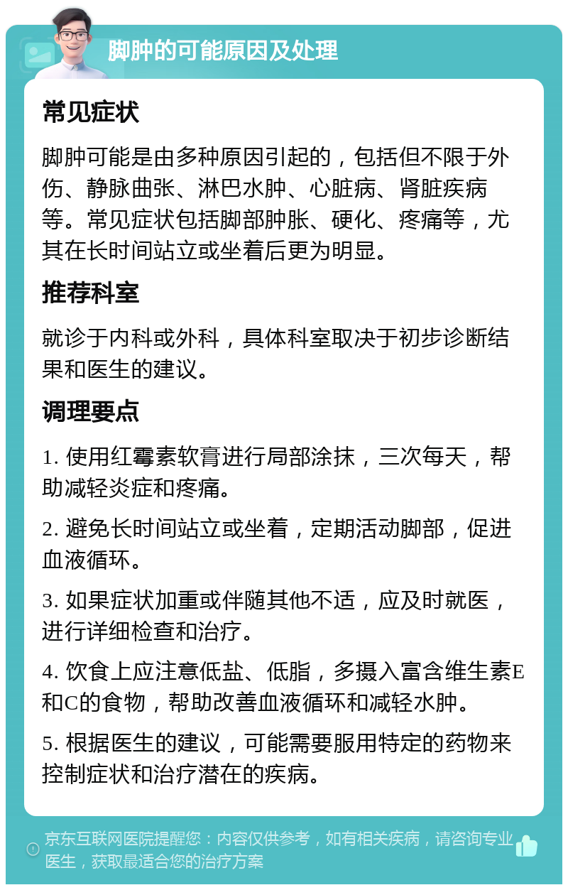 脚肿的可能原因及处理 常见症状 脚肿可能是由多种原因引起的，包括但不限于外伤、静脉曲张、淋巴水肿、心脏病、肾脏疾病等。常见症状包括脚部肿胀、硬化、疼痛等，尤其在长时间站立或坐着后更为明显。 推荐科室 就诊于内科或外科，具体科室取决于初步诊断结果和医生的建议。 调理要点 1. 使用红霉素软膏进行局部涂抹，三次每天，帮助减轻炎症和疼痛。 2. 避免长时间站立或坐着，定期活动脚部，促进血液循环。 3. 如果症状加重或伴随其他不适，应及时就医，进行详细检查和治疗。 4. 饮食上应注意低盐、低脂，多摄入富含维生素E和C的食物，帮助改善血液循环和减轻水肿。 5. 根据医生的建议，可能需要服用特定的药物来控制症状和治疗潜在的疾病。