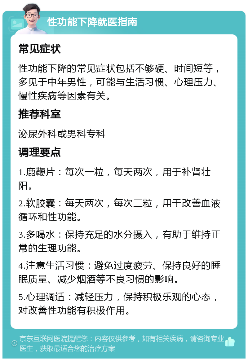 性功能下降就医指南 常见症状 性功能下降的常见症状包括不够硬、时间短等，多见于中年男性，可能与生活习惯、心理压力、慢性疾病等因素有关。 推荐科室 泌尿外科或男科专科 调理要点 1.鹿鞭片：每次一粒，每天两次，用于补肾壮阳。 2.软胶囊：每天两次，每次三粒，用于改善血液循环和性功能。 3.多喝水：保持充足的水分摄入，有助于维持正常的生理功能。 4.注意生活习惯：避免过度疲劳、保持良好的睡眠质量、减少烟酒等不良习惯的影响。 5.心理调适：减轻压力，保持积极乐观的心态，对改善性功能有积极作用。