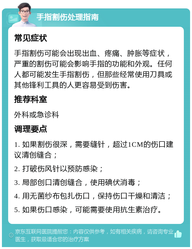 手指割伤处理指南 常见症状 手指割伤可能会出现出血、疼痛、肿胀等症状，严重的割伤可能会影响手指的功能和外观。任何人都可能发生手指割伤，但那些经常使用刀具或其他锋利工具的人更容易受到伤害。 推荐科室 外科或急诊科 调理要点 1. 如果割伤很深，需要缝针，超过1CM的伤口建议清创缝合； 2. 打破伤风针以预防感染； 3. 局部创口清创缝合，使用碘伏消毒； 4. 用无菌纱布包扎伤口，保持伤口干燥和清洁； 5. 如果伤口感染，可能需要使用抗生素治疗。