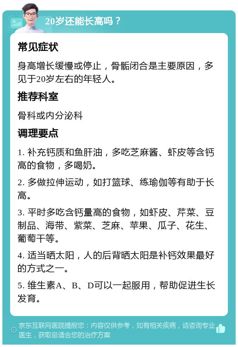 20岁还能长高吗？ 常见症状 身高增长缓慢或停止，骨骺闭合是主要原因，多见于20岁左右的年轻人。 推荐科室 骨科或内分泌科 调理要点 1. 补充钙质和鱼肝油，多吃芝麻酱、虾皮等含钙高的食物，多喝奶。 2. 多做拉伸运动，如打篮球、练瑜伽等有助于长高。 3. 平时多吃含钙量高的食物，如虾皮、芹菜、豆制品、海带、紫菜、芝麻、苹果、瓜子、花生、葡萄干等。 4. 适当晒太阳，人的后背晒太阳是补钙效果最好的方式之一。 5. 维生素A、B、D可以一起服用，帮助促进生长发育。