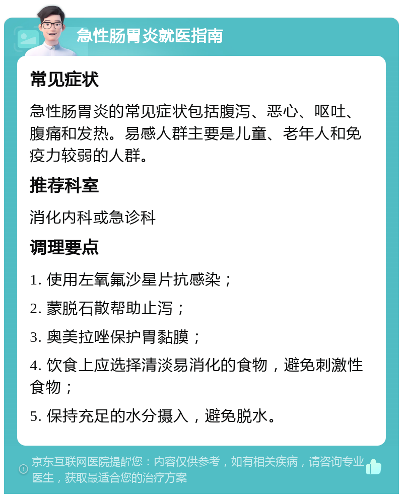 急性肠胃炎就医指南 常见症状 急性肠胃炎的常见症状包括腹泻、恶心、呕吐、腹痛和发热。易感人群主要是儿童、老年人和免疫力较弱的人群。 推荐科室 消化内科或急诊科 调理要点 1. 使用左氧氟沙星片抗感染； 2. 蒙脱石散帮助止泻； 3. 奥美拉唑保护胃黏膜； 4. 饮食上应选择清淡易消化的食物，避免刺激性食物； 5. 保持充足的水分摄入，避免脱水。