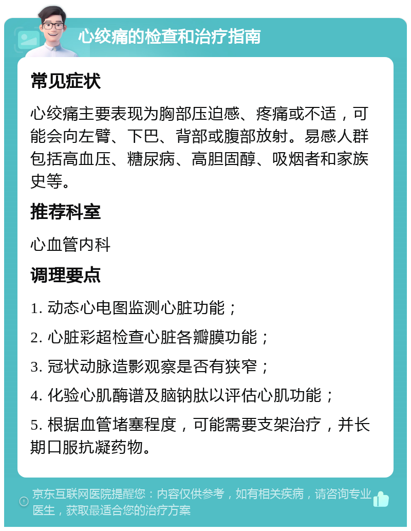 心绞痛的检查和治疗指南 常见症状 心绞痛主要表现为胸部压迫感、疼痛或不适，可能会向左臂、下巴、背部或腹部放射。易感人群包括高血压、糖尿病、高胆固醇、吸烟者和家族史等。 推荐科室 心血管内科 调理要点 1. 动态心电图监测心脏功能； 2. 心脏彩超检查心脏各瓣膜功能； 3. 冠状动脉造影观察是否有狭窄； 4. 化验心肌酶谱及脑钠肽以评估心肌功能； 5. 根据血管堵塞程度，可能需要支架治疗，并长期口服抗凝药物。