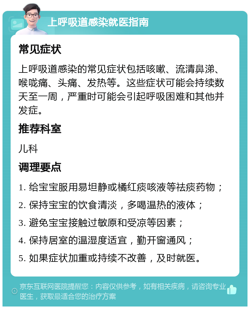 上呼吸道感染就医指南 常见症状 上呼吸道感染的常见症状包括咳嗽、流清鼻涕、喉咙痛、头痛、发热等。这些症状可能会持续数天至一周，严重时可能会引起呼吸困难和其他并发症。 推荐科室 儿科 调理要点 1. 给宝宝服用易坦静或橘红痰咳液等祛痰药物； 2. 保持宝宝的饮食清淡，多喝温热的液体； 3. 避免宝宝接触过敏原和受凉等因素； 4. 保持居室的温湿度适宜，勤开窗通风； 5. 如果症状加重或持续不改善，及时就医。