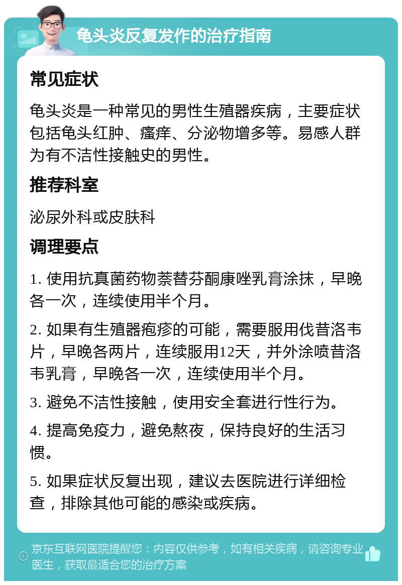 龟头炎反复发作的治疗指南 常见症状 龟头炎是一种常见的男性生殖器疾病，主要症状包括龟头红肿、瘙痒、分泌物增多等。易感人群为有不洁性接触史的男性。 推荐科室 泌尿外科或皮肤科 调理要点 1. 使用抗真菌药物萘替芬酮康唑乳膏涂抹，早晚各一次，连续使用半个月。 2. 如果有生殖器疱疹的可能，需要服用伐昔洛韦片，早晚各两片，连续服用12天，并外涂喷昔洛韦乳膏，早晚各一次，连续使用半个月。 3. 避免不洁性接触，使用安全套进行性行为。 4. 提高免疫力，避免熬夜，保持良好的生活习惯。 5. 如果症状反复出现，建议去医院进行详细检查，排除其他可能的感染或疾病。