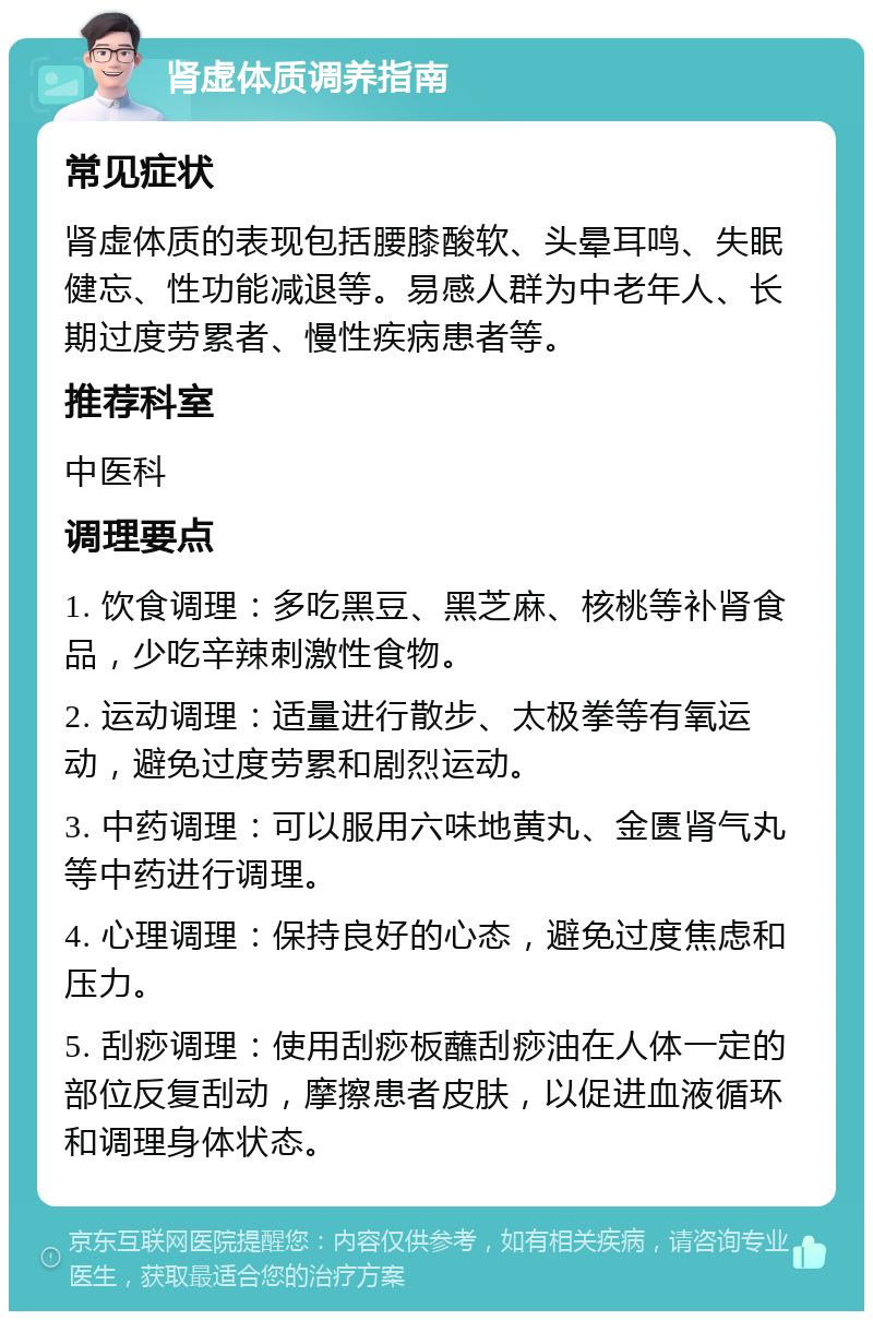 肾虚体质调养指南 常见症状 肾虚体质的表现包括腰膝酸软、头晕耳鸣、失眠健忘、性功能减退等。易感人群为中老年人、长期过度劳累者、慢性疾病患者等。 推荐科室 中医科 调理要点 1. 饮食调理：多吃黑豆、黑芝麻、核桃等补肾食品，少吃辛辣刺激性食物。 2. 运动调理：适量进行散步、太极拳等有氧运动，避免过度劳累和剧烈运动。 3. 中药调理：可以服用六味地黄丸、金匮肾气丸等中药进行调理。 4. 心理调理：保持良好的心态，避免过度焦虑和压力。 5. 刮痧调理：使用刮痧板蘸刮痧油在人体一定的部位反复刮动，摩擦患者皮肤，以促进血液循环和调理身体状态。