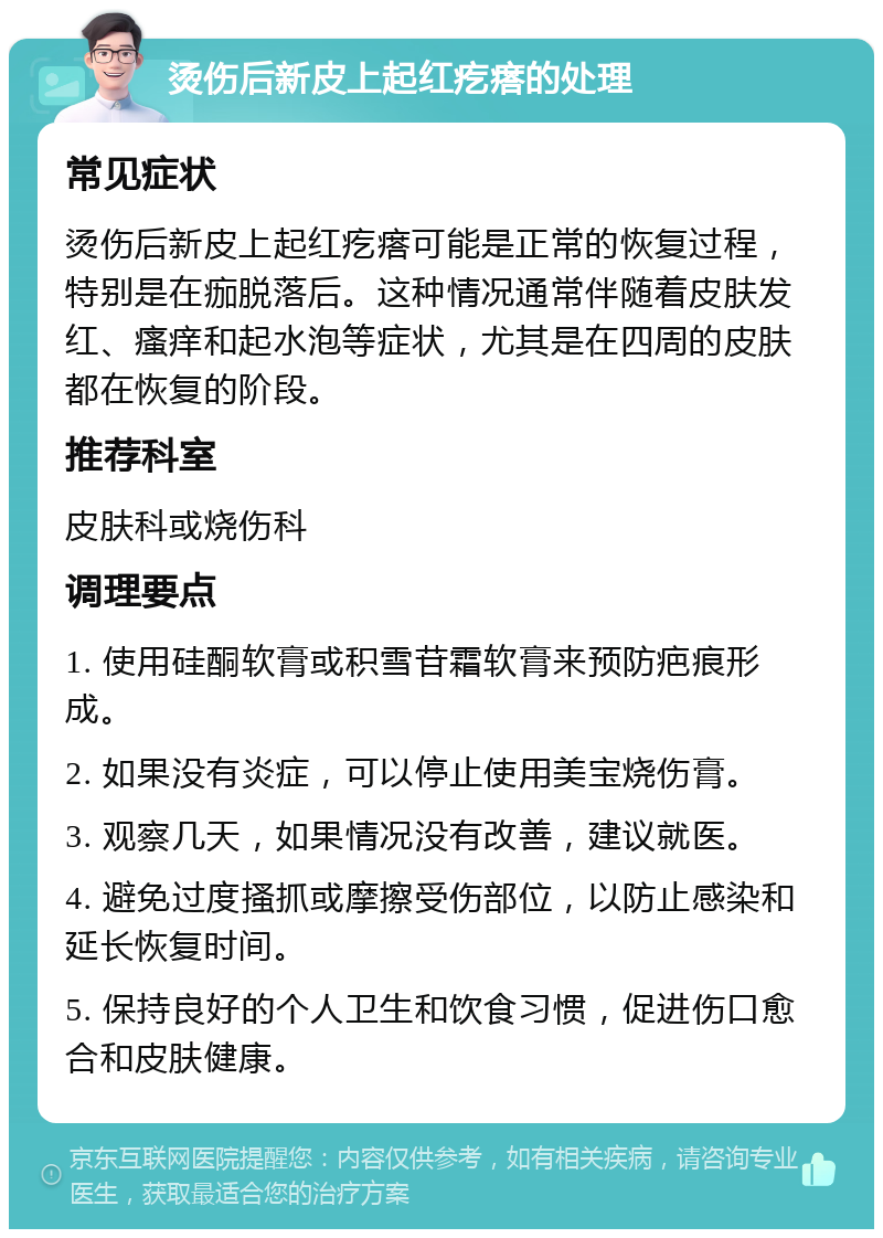 烫伤后新皮上起红疙瘩的处理 常见症状 烫伤后新皮上起红疙瘩可能是正常的恢复过程，特别是在痂脱落后。这种情况通常伴随着皮肤发红、瘙痒和起水泡等症状，尤其是在四周的皮肤都在恢复的阶段。 推荐科室 皮肤科或烧伤科 调理要点 1. 使用硅酮软膏或积雪苷霜软膏来预防疤痕形成。 2. 如果没有炎症，可以停止使用美宝烧伤膏。 3. 观察几天，如果情况没有改善，建议就医。 4. 避免过度搔抓或摩擦受伤部位，以防止感染和延长恢复时间。 5. 保持良好的个人卫生和饮食习惯，促进伤口愈合和皮肤健康。