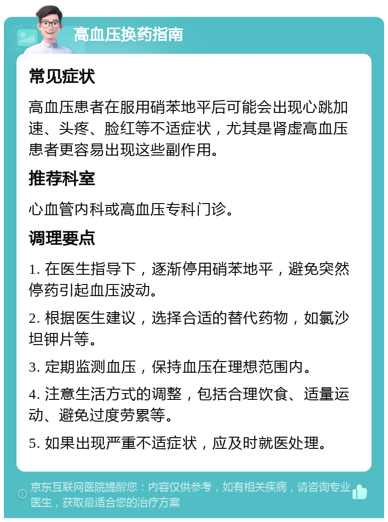 高血压换药指南 常见症状 高血压患者在服用硝苯地平后可能会出现心跳加速、头疼、脸红等不适症状，尤其是肾虚高血压患者更容易出现这些副作用。 推荐科室 心血管内科或高血压专科门诊。 调理要点 1. 在医生指导下，逐渐停用硝苯地平，避免突然停药引起血压波动。 2. 根据医生建议，选择合适的替代药物，如氯沙坦钾片等。 3. 定期监测血压，保持血压在理想范围内。 4. 注意生活方式的调整，包括合理饮食、适量运动、避免过度劳累等。 5. 如果出现严重不适症状，应及时就医处理。