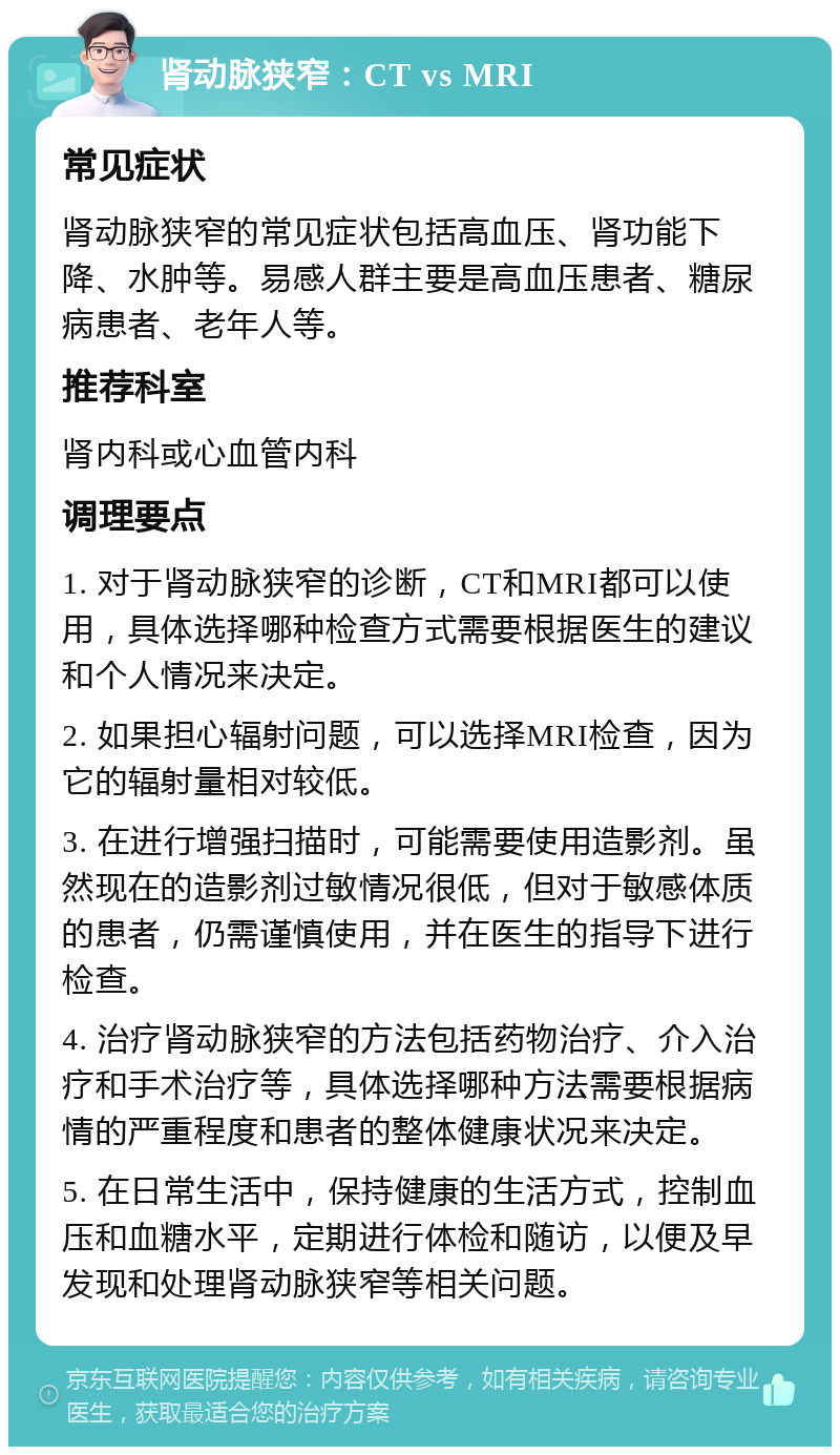 肾动脉狭窄：CT vs MRI 常见症状 肾动脉狭窄的常见症状包括高血压、肾功能下降、水肿等。易感人群主要是高血压患者、糖尿病患者、老年人等。 推荐科室 肾内科或心血管内科 调理要点 1. 对于肾动脉狭窄的诊断，CT和MRI都可以使用，具体选择哪种检查方式需要根据医生的建议和个人情况来决定。 2. 如果担心辐射问题，可以选择MRI检查，因为它的辐射量相对较低。 3. 在进行增强扫描时，可能需要使用造影剂。虽然现在的造影剂过敏情况很低，但对于敏感体质的患者，仍需谨慎使用，并在医生的指导下进行检查。 4. 治疗肾动脉狭窄的方法包括药物治疗、介入治疗和手术治疗等，具体选择哪种方法需要根据病情的严重程度和患者的整体健康状况来决定。 5. 在日常生活中，保持健康的生活方式，控制血压和血糖水平，定期进行体检和随访，以便及早发现和处理肾动脉狭窄等相关问题。