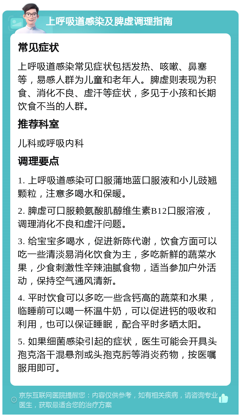 上呼吸道感染及脾虚调理指南 常见症状 上呼吸道感染常见症状包括发热、咳嗽、鼻塞等，易感人群为儿童和老年人。脾虚则表现为积食、消化不良、虚汗等症状，多见于小孩和长期饮食不当的人群。 推荐科室 儿科或呼吸内科 调理要点 1. 上呼吸道感染可口服蒲地蓝口服液和小儿豉翘颗粒，注意多喝水和保暖。 2. 脾虚可口服赖氨酸肌醇维生素B12口服溶液，调理消化不良和虚汗问题。 3. 给宝宝多喝水，促进新陈代谢，饮食方面可以吃一些清淡易消化饮食为主，多吃新鲜的蔬菜水果，少食刺激性辛辣油腻食物，适当参加户外活动，保持空气通风清新。 4. 平时饮食可以多吃一些含钙高的蔬菜和水果，临睡前可以喝一杯温牛奶，可以促进钙的吸收和利用，也可以保证睡眠，配合平时多晒太阳。 5. 如果细菌感染引起的症状，医生可能会开具头孢克洛干混悬剂或头孢克肟等消炎药物，按医嘱服用即可。