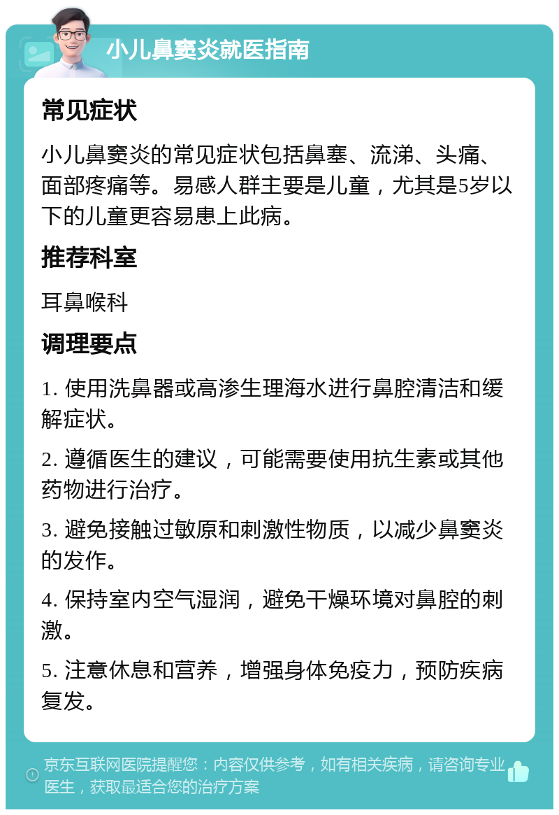 小儿鼻窦炎就医指南 常见症状 小儿鼻窦炎的常见症状包括鼻塞、流涕、头痛、面部疼痛等。易感人群主要是儿童，尤其是5岁以下的儿童更容易患上此病。 推荐科室 耳鼻喉科 调理要点 1. 使用洗鼻器或高渗生理海水进行鼻腔清洁和缓解症状。 2. 遵循医生的建议，可能需要使用抗生素或其他药物进行治疗。 3. 避免接触过敏原和刺激性物质，以减少鼻窦炎的发作。 4. 保持室内空气湿润，避免干燥环境对鼻腔的刺激。 5. 注意休息和营养，增强身体免疫力，预防疾病复发。