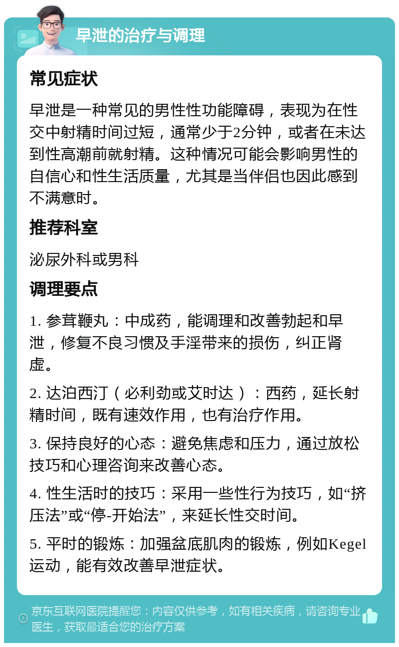 早泄的治疗与调理 常见症状 早泄是一种常见的男性性功能障碍，表现为在性交中射精时间过短，通常少于2分钟，或者在未达到性高潮前就射精。这种情况可能会影响男性的自信心和性生活质量，尤其是当伴侣也因此感到不满意时。 推荐科室 泌尿外科或男科 调理要点 1. 参茸鞭丸：中成药，能调理和改善勃起和早泄，修复不良习惯及手淫带来的损伤，纠正肾虚。 2. 达泊西汀（必利劲或艾时达）：西药，延长射精时间，既有速效作用，也有治疗作用。 3. 保持良好的心态：避免焦虑和压力，通过放松技巧和心理咨询来改善心态。 4. 性生活时的技巧：采用一些性行为技巧，如“挤压法”或“停-开始法”，来延长性交时间。 5. 平时的锻炼：加强盆底肌肉的锻炼，例如Kegel运动，能有效改善早泄症状。