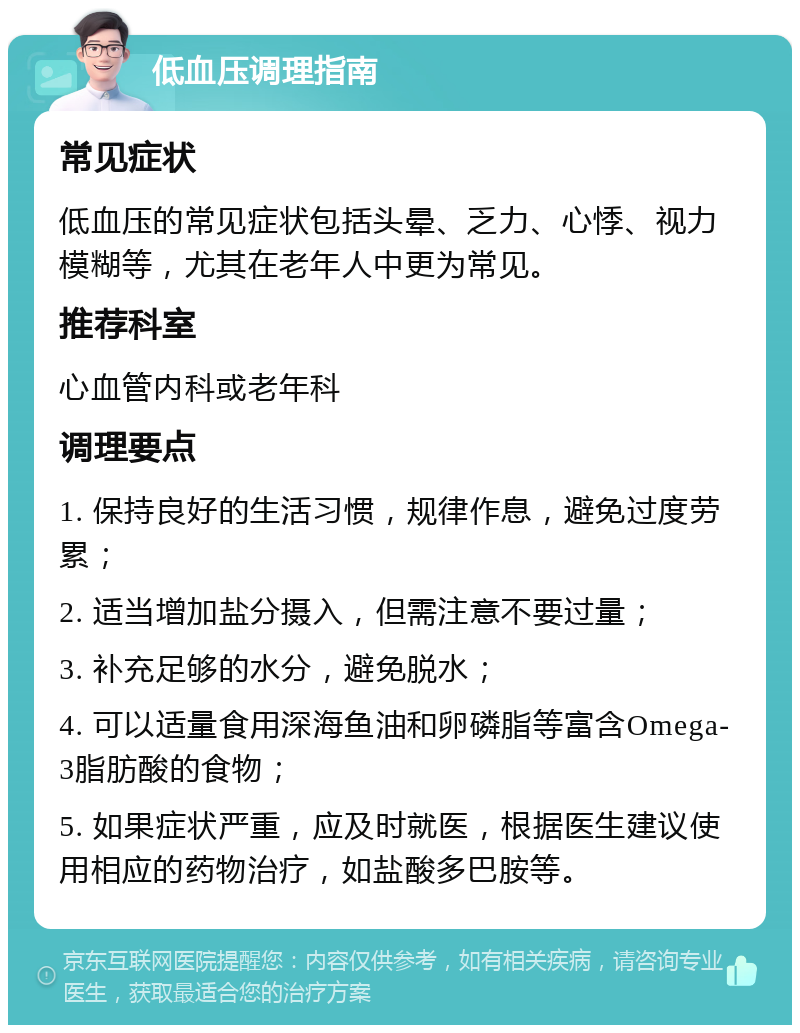 低血压调理指南 常见症状 低血压的常见症状包括头晕、乏力、心悸、视力模糊等，尤其在老年人中更为常见。 推荐科室 心血管内科或老年科 调理要点 1. 保持良好的生活习惯，规律作息，避免过度劳累； 2. 适当增加盐分摄入，但需注意不要过量； 3. 补充足够的水分，避免脱水； 4. 可以适量食用深海鱼油和卵磷脂等富含Omega-3脂肪酸的食物； 5. 如果症状严重，应及时就医，根据医生建议使用相应的药物治疗，如盐酸多巴胺等。