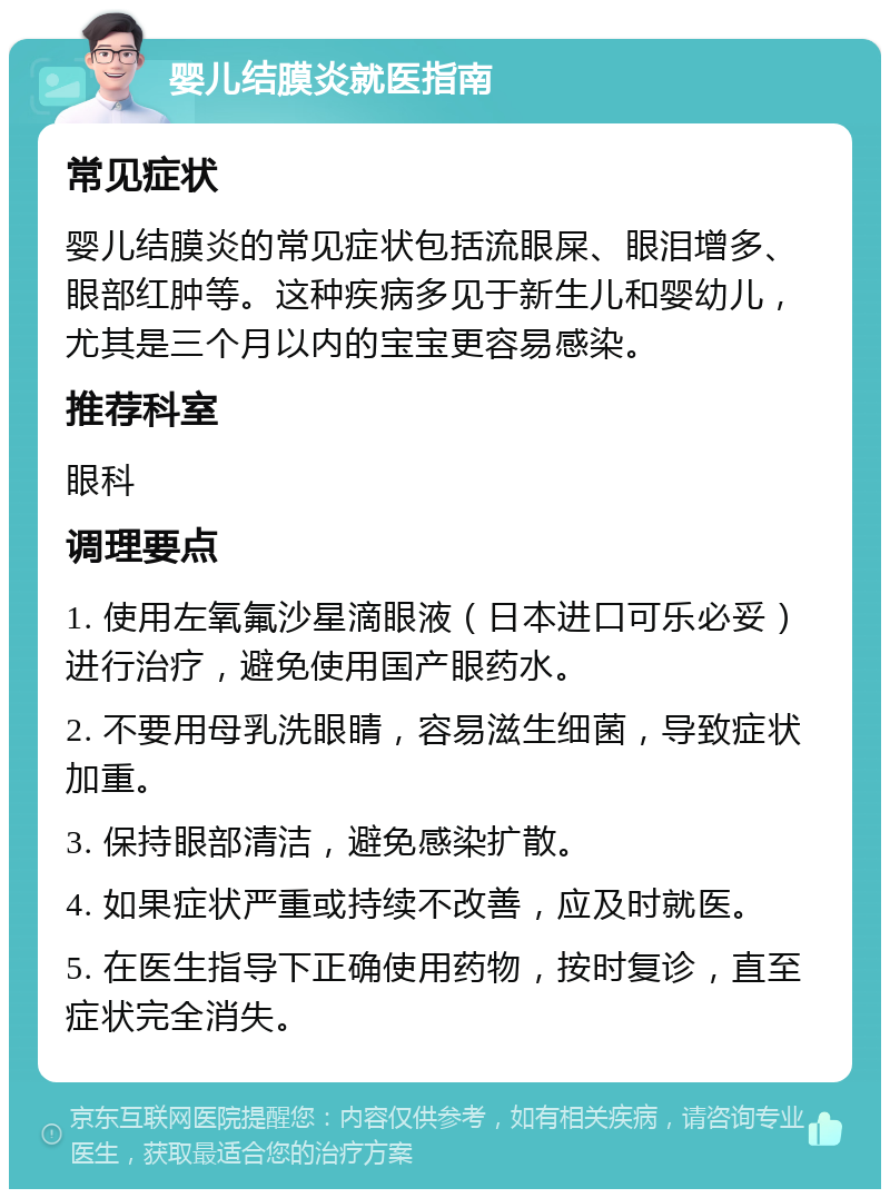 婴儿结膜炎就医指南 常见症状 婴儿结膜炎的常见症状包括流眼屎、眼泪增多、眼部红肿等。这种疾病多见于新生儿和婴幼儿，尤其是三个月以内的宝宝更容易感染。 推荐科室 眼科 调理要点 1. 使用左氧氟沙星滴眼液（日本进口可乐必妥）进行治疗，避免使用国产眼药水。 2. 不要用母乳洗眼睛，容易滋生细菌，导致症状加重。 3. 保持眼部清洁，避免感染扩散。 4. 如果症状严重或持续不改善，应及时就医。 5. 在医生指导下正确使用药物，按时复诊，直至症状完全消失。