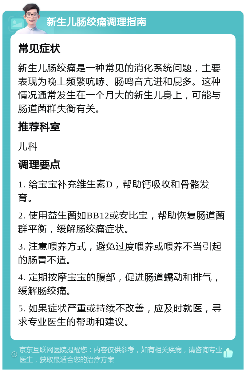 新生儿肠绞痛调理指南 常见症状 新生儿肠绞痛是一种常见的消化系统问题，主要表现为晚上频繁吭哧、肠鸣音亢进和屁多。这种情况通常发生在一个月大的新生儿身上，可能与肠道菌群失衡有关。 推荐科室 儿科 调理要点 1. 给宝宝补充维生素D，帮助钙吸收和骨骼发育。 2. 使用益生菌如BB12或安比宝，帮助恢复肠道菌群平衡，缓解肠绞痛症状。 3. 注意喂养方式，避免过度喂养或喂养不当引起的肠胃不适。 4. 定期按摩宝宝的腹部，促进肠道蠕动和排气，缓解肠绞痛。 5. 如果症状严重或持续不改善，应及时就医，寻求专业医生的帮助和建议。