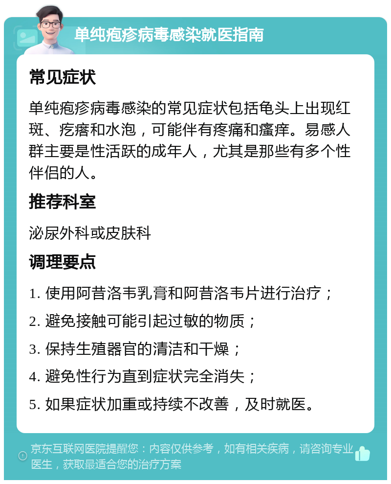 单纯疱疹病毒感染就医指南 常见症状 单纯疱疹病毒感染的常见症状包括龟头上出现红斑、疙瘩和水泡，可能伴有疼痛和瘙痒。易感人群主要是性活跃的成年人，尤其是那些有多个性伴侣的人。 推荐科室 泌尿外科或皮肤科 调理要点 1. 使用阿昔洛韦乳膏和阿昔洛韦片进行治疗； 2. 避免接触可能引起过敏的物质； 3. 保持生殖器官的清洁和干燥； 4. 避免性行为直到症状完全消失； 5. 如果症状加重或持续不改善，及时就医。