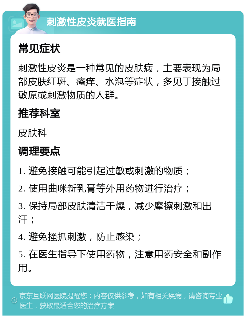 刺激性皮炎就医指南 常见症状 刺激性皮炎是一种常见的皮肤病，主要表现为局部皮肤红斑、瘙痒、水泡等症状，多见于接触过敏原或刺激物质的人群。 推荐科室 皮肤科 调理要点 1. 避免接触可能引起过敏或刺激的物质； 2. 使用曲咪新乳膏等外用药物进行治疗； 3. 保持局部皮肤清洁干燥，减少摩擦刺激和出汗； 4. 避免搔抓刺激，防止感染； 5. 在医生指导下使用药物，注意用药安全和副作用。