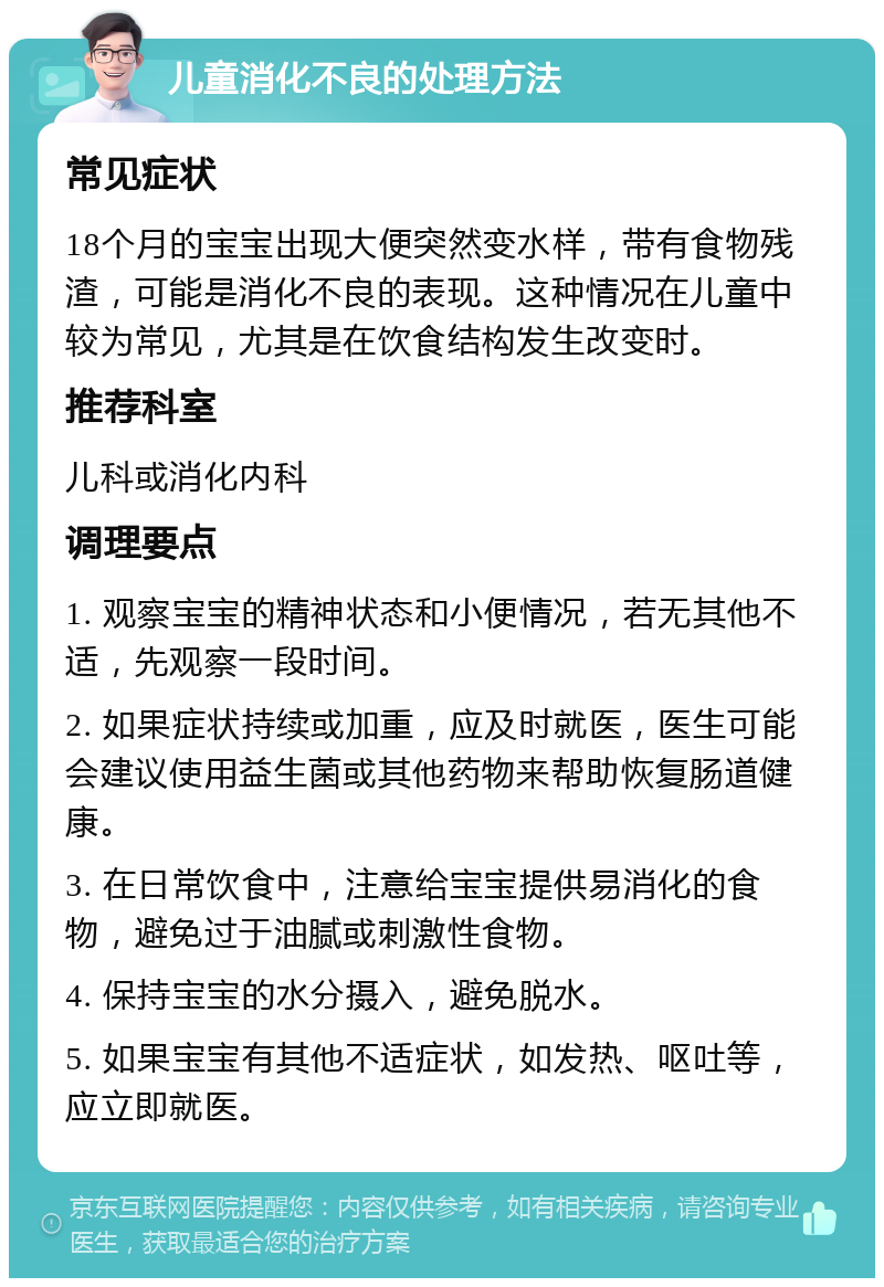 儿童消化不良的处理方法 常见症状 18个月的宝宝出现大便突然变水样，带有食物残渣，可能是消化不良的表现。这种情况在儿童中较为常见，尤其是在饮食结构发生改变时。 推荐科室 儿科或消化内科 调理要点 1. 观察宝宝的精神状态和小便情况，若无其他不适，先观察一段时间。 2. 如果症状持续或加重，应及时就医，医生可能会建议使用益生菌或其他药物来帮助恢复肠道健康。 3. 在日常饮食中，注意给宝宝提供易消化的食物，避免过于油腻或刺激性食物。 4. 保持宝宝的水分摄入，避免脱水。 5. 如果宝宝有其他不适症状，如发热、呕吐等，应立即就医。