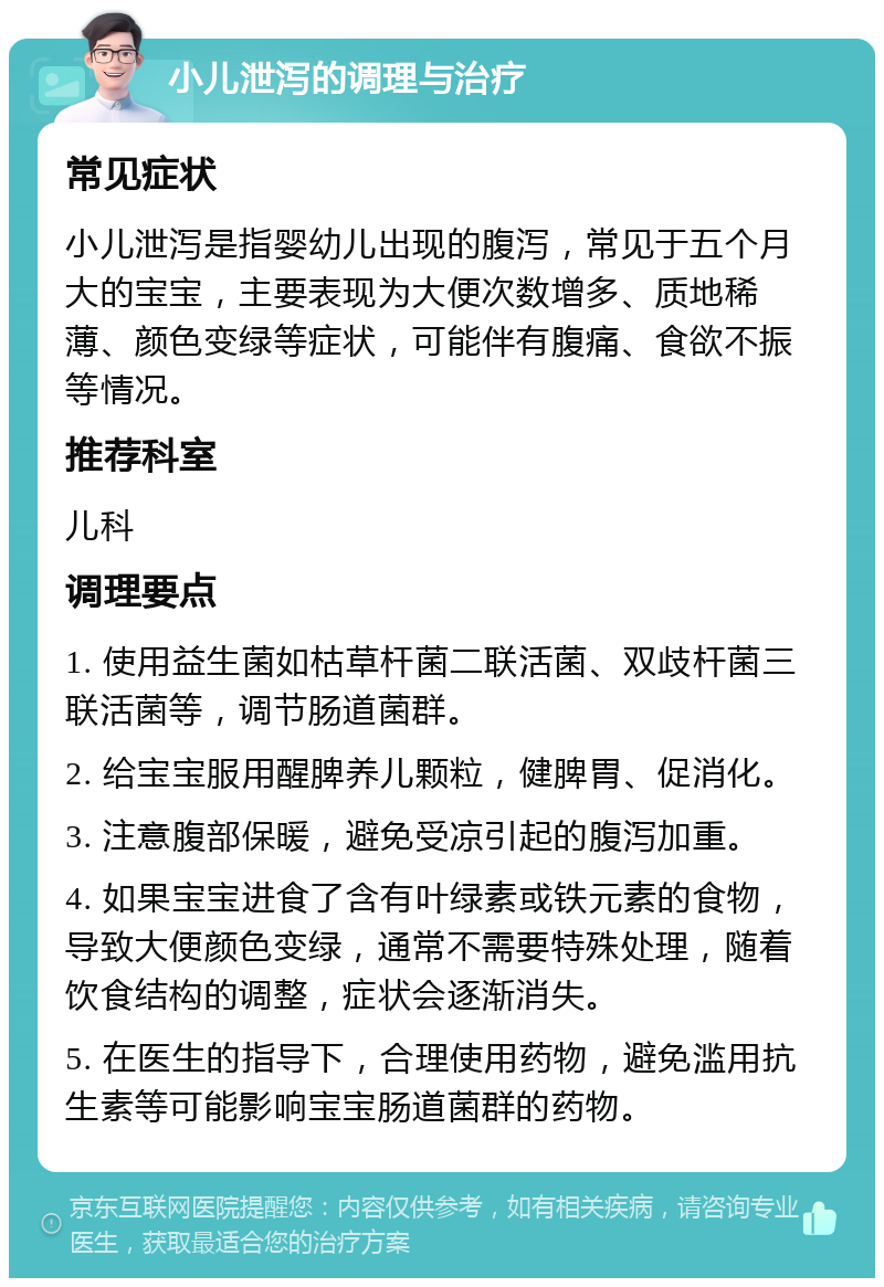 小儿泄泻的调理与治疗 常见症状 小儿泄泻是指婴幼儿出现的腹泻，常见于五个月大的宝宝，主要表现为大便次数增多、质地稀薄、颜色变绿等症状，可能伴有腹痛、食欲不振等情况。 推荐科室 儿科 调理要点 1. 使用益生菌如枯草杆菌二联活菌、双歧杆菌三联活菌等，调节肠道菌群。 2. 给宝宝服用醒脾养儿颗粒，健脾胃、促消化。 3. 注意腹部保暖，避免受凉引起的腹泻加重。 4. 如果宝宝进食了含有叶绿素或铁元素的食物，导致大便颜色变绿，通常不需要特殊处理，随着饮食结构的调整，症状会逐渐消失。 5. 在医生的指导下，合理使用药物，避免滥用抗生素等可能影响宝宝肠道菌群的药物。