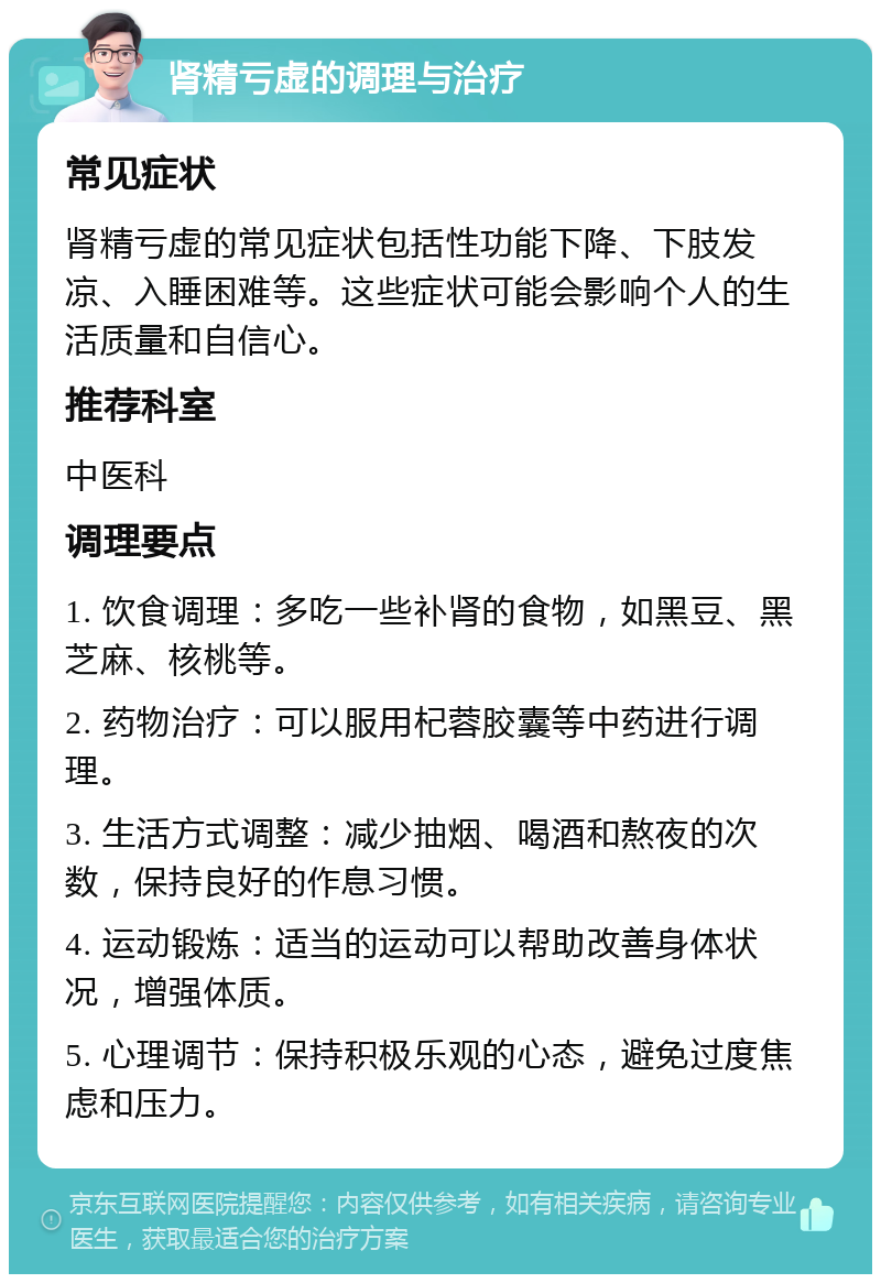 肾精亏虚的调理与治疗 常见症状 肾精亏虚的常见症状包括性功能下降、下肢发凉、入睡困难等。这些症状可能会影响个人的生活质量和自信心。 推荐科室 中医科 调理要点 1. 饮食调理：多吃一些补肾的食物，如黑豆、黑芝麻、核桃等。 2. 药物治疗：可以服用杞蓉胶囊等中药进行调理。 3. 生活方式调整：减少抽烟、喝酒和熬夜的次数，保持良好的作息习惯。 4. 运动锻炼：适当的运动可以帮助改善身体状况，增强体质。 5. 心理调节：保持积极乐观的心态，避免过度焦虑和压力。