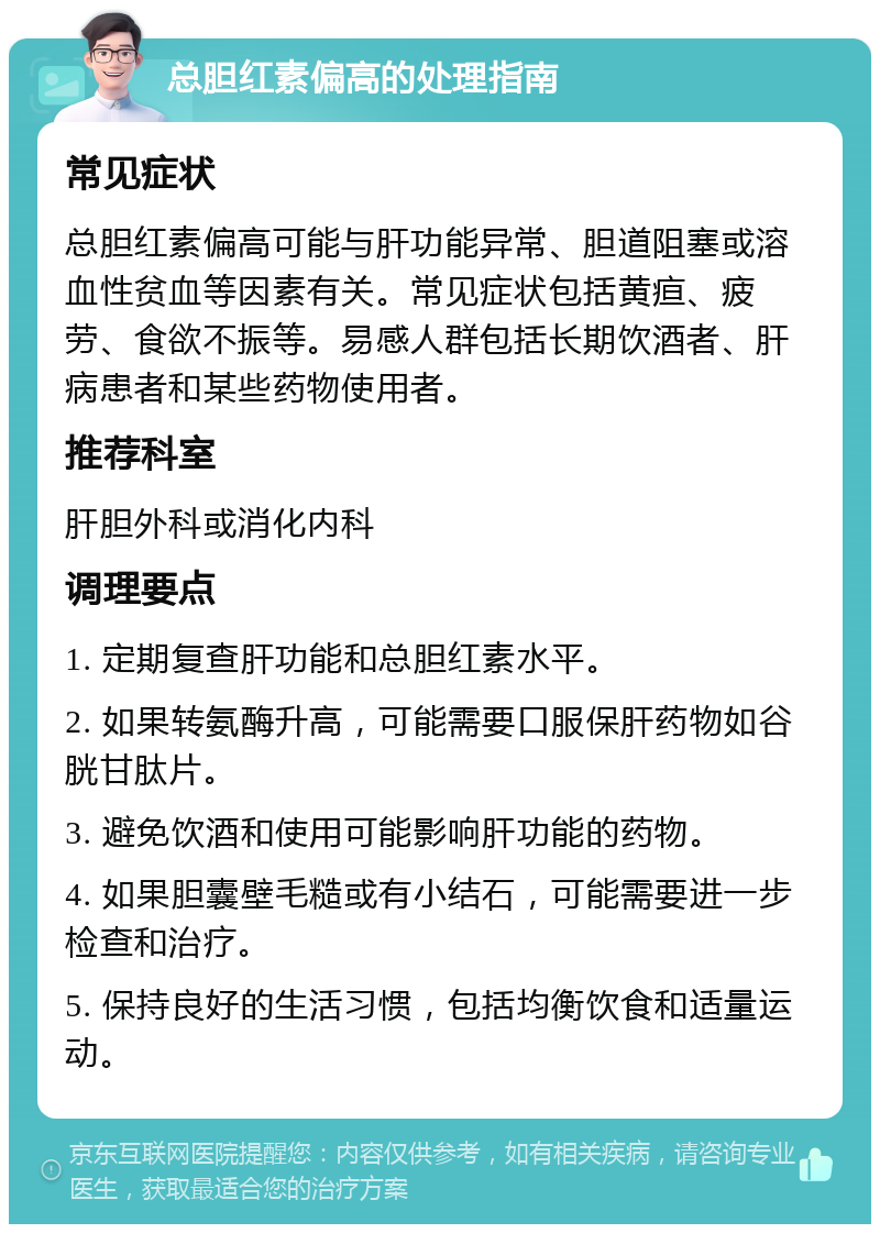 总胆红素偏高的处理指南 常见症状 总胆红素偏高可能与肝功能异常、胆道阻塞或溶血性贫血等因素有关。常见症状包括黄疸、疲劳、食欲不振等。易感人群包括长期饮酒者、肝病患者和某些药物使用者。 推荐科室 肝胆外科或消化内科 调理要点 1. 定期复查肝功能和总胆红素水平。 2. 如果转氨酶升高，可能需要口服保肝药物如谷胱甘肽片。 3. 避免饮酒和使用可能影响肝功能的药物。 4. 如果胆囊壁毛糙或有小结石，可能需要进一步检查和治疗。 5. 保持良好的生活习惯，包括均衡饮食和适量运动。