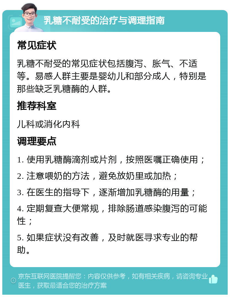 乳糖不耐受的治疗与调理指南 常见症状 乳糖不耐受的常见症状包括腹泻、胀气、不适等。易感人群主要是婴幼儿和部分成人，特别是那些缺乏乳糖酶的人群。 推荐科室 儿科或消化内科 调理要点 1. 使用乳糖酶滴剂或片剂，按照医嘱正确使用； 2. 注意喂奶的方法，避免放奶里或加热； 3. 在医生的指导下，逐渐增加乳糖酶的用量； 4. 定期复查大便常规，排除肠道感染腹泻的可能性； 5. 如果症状没有改善，及时就医寻求专业的帮助。