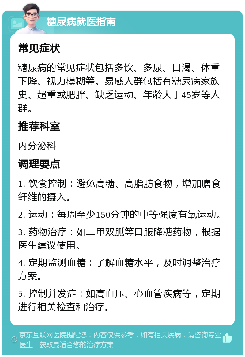 糖尿病就医指南 常见症状 糖尿病的常见症状包括多饮、多尿、口渴、体重下降、视力模糊等。易感人群包括有糖尿病家族史、超重或肥胖、缺乏运动、年龄大于45岁等人群。 推荐科室 内分泌科 调理要点 1. 饮食控制：避免高糖、高脂肪食物，增加膳食纤维的摄入。 2. 运动：每周至少150分钟的中等强度有氧运动。 3. 药物治疗：如二甲双胍等口服降糖药物，根据医生建议使用。 4. 定期监测血糖：了解血糖水平，及时调整治疗方案。 5. 控制并发症：如高血压、心血管疾病等，定期进行相关检查和治疗。