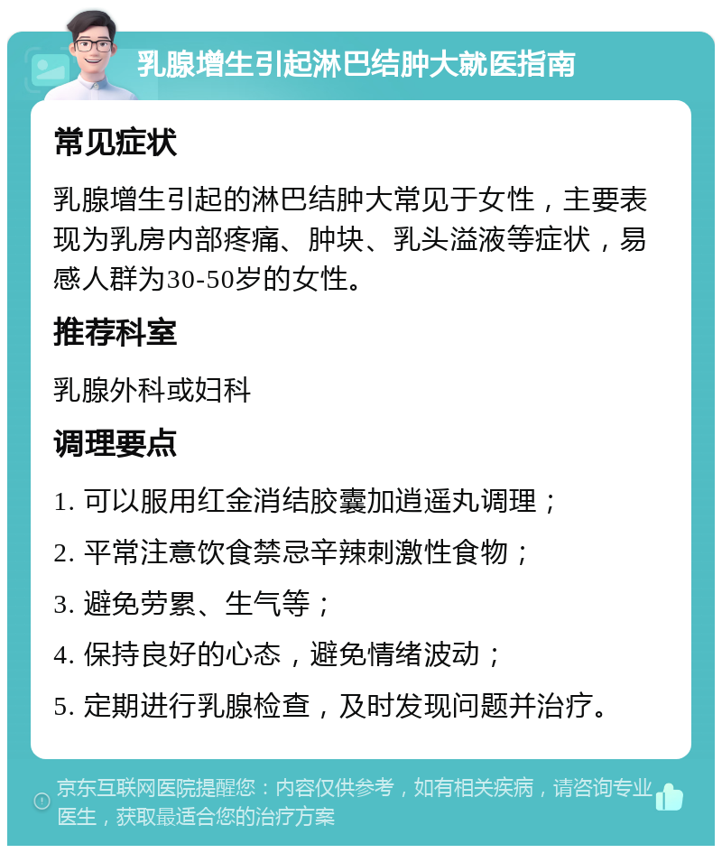 乳腺增生引起淋巴结肿大就医指南 常见症状 乳腺增生引起的淋巴结肿大常见于女性，主要表现为乳房内部疼痛、肿块、乳头溢液等症状，易感人群为30-50岁的女性。 推荐科室 乳腺外科或妇科 调理要点 1. 可以服用红金消结胶囊加逍遥丸调理； 2. 平常注意饮食禁忌辛辣刺激性食物； 3. 避免劳累、生气等； 4. 保持良好的心态，避免情绪波动； 5. 定期进行乳腺检查，及时发现问题并治疗。