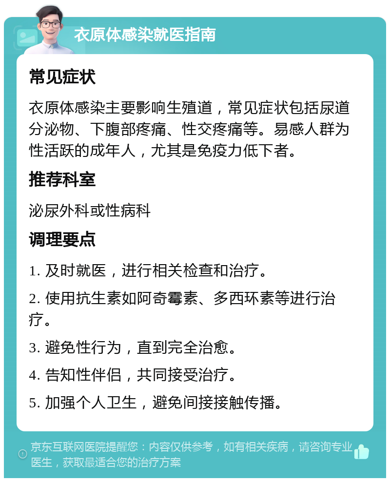 衣原体感染就医指南 常见症状 衣原体感染主要影响生殖道，常见症状包括尿道分泌物、下腹部疼痛、性交疼痛等。易感人群为性活跃的成年人，尤其是免疫力低下者。 推荐科室 泌尿外科或性病科 调理要点 1. 及时就医，进行相关检查和治疗。 2. 使用抗生素如阿奇霉素、多西环素等进行治疗。 3. 避免性行为，直到完全治愈。 4. 告知性伴侣，共同接受治疗。 5. 加强个人卫生，避免间接接触传播。