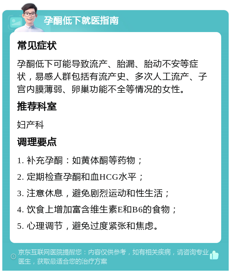 孕酮低下就医指南 常见症状 孕酮低下可能导致流产、胎漏、胎动不安等症状，易感人群包括有流产史、多次人工流产、子宫内膜薄弱、卵巢功能不全等情况的女性。 推荐科室 妇产科 调理要点 1. 补充孕酮：如黄体酮等药物； 2. 定期检查孕酮和血HCG水平； 3. 注意休息，避免剧烈运动和性生活； 4. 饮食上增加富含维生素E和B6的食物； 5. 心理调节，避免过度紧张和焦虑。