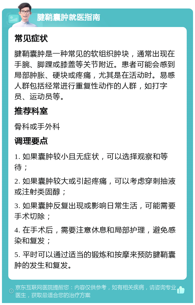 腱鞘囊肿就医指南 常见症状 腱鞘囊肿是一种常见的软组织肿块，通常出现在手腕、脚踝或膝盖等关节附近。患者可能会感到局部肿胀、硬块或疼痛，尤其是在活动时。易感人群包括经常进行重复性动作的人群，如打字员、运动员等。 推荐科室 骨科或手外科 调理要点 1. 如果囊肿较小且无症状，可以选择观察和等待； 2. 如果囊肿较大或引起疼痛，可以考虑穿刺抽液或注射类固醇； 3. 如果囊肿反复出现或影响日常生活，可能需要手术切除； 4. 在手术后，需要注意休息和局部护理，避免感染和复发； 5. 平时可以通过适当的锻炼和按摩来预防腱鞘囊肿的发生和复发。