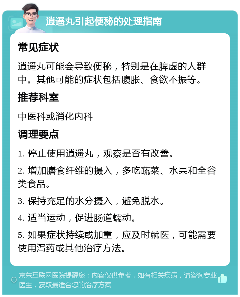 逍遥丸引起便秘的处理指南 常见症状 逍遥丸可能会导致便秘，特别是在脾虚的人群中。其他可能的症状包括腹胀、食欲不振等。 推荐科室 中医科或消化内科 调理要点 1. 停止使用逍遥丸，观察是否有改善。 2. 增加膳食纤维的摄入，多吃蔬菜、水果和全谷类食品。 3. 保持充足的水分摄入，避免脱水。 4. 适当运动，促进肠道蠕动。 5. 如果症状持续或加重，应及时就医，可能需要使用泻药或其他治疗方法。