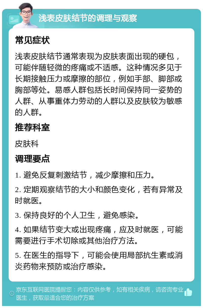 浅表皮肤结节的调理与观察 常见症状 浅表皮肤结节通常表现为皮肤表面出现的硬包，可能伴随轻微的疼痛或不适感。这种情况多见于长期接触压力或摩擦的部位，例如手部、脚部或胸部等处。易感人群包括长时间保持同一姿势的人群、从事重体力劳动的人群以及皮肤较为敏感的人群。 推荐科室 皮肤科 调理要点 1. 避免反复刺激结节，减少摩擦和压力。 2. 定期观察结节的大小和颜色变化，若有异常及时就医。 3. 保持良好的个人卫生，避免感染。 4. 如果结节变大或出现疼痛，应及时就医，可能需要进行手术切除或其他治疗方法。 5. 在医生的指导下，可能会使用局部抗生素或消炎药物来预防或治疗感染。