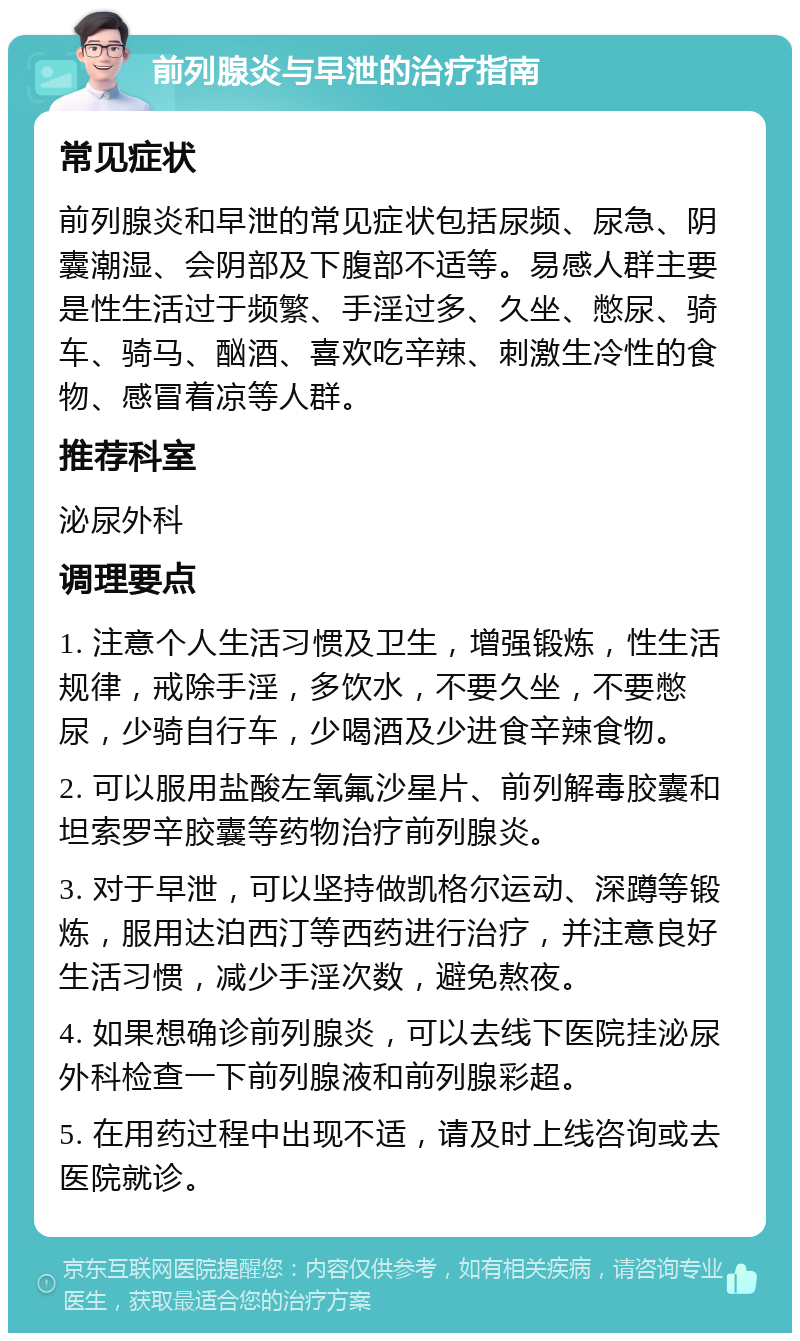 前列腺炎与早泄的治疗指南 常见症状 前列腺炎和早泄的常见症状包括尿频、尿急、阴囊潮湿、会阴部及下腹部不适等。易感人群主要是性生活过于频繁、手淫过多、久坐、憋尿、骑车、骑马、酗酒、喜欢吃辛辣、刺激生冷性的食物、感冒着凉等人群。 推荐科室 泌尿外科 调理要点 1. 注意个人生活习惯及卫生，增强锻炼，性生活规律，戒除手淫，多饮水，不要久坐，不要憋尿，少骑自行车，少喝酒及少进食辛辣食物。 2. 可以服用盐酸左氧氟沙星片、前列解毒胶囊和坦索罗辛胶囊等药物治疗前列腺炎。 3. 对于早泄，可以坚持做凯格尔运动、深蹲等锻炼，服用达泊西汀等西药进行治疗，并注意良好生活习惯，减少手淫次数，避免熬夜。 4. 如果想确诊前列腺炎，可以去线下医院挂泌尿外科检查一下前列腺液和前列腺彩超。 5. 在用药过程中出现不适，请及时上线咨询或去医院就诊。