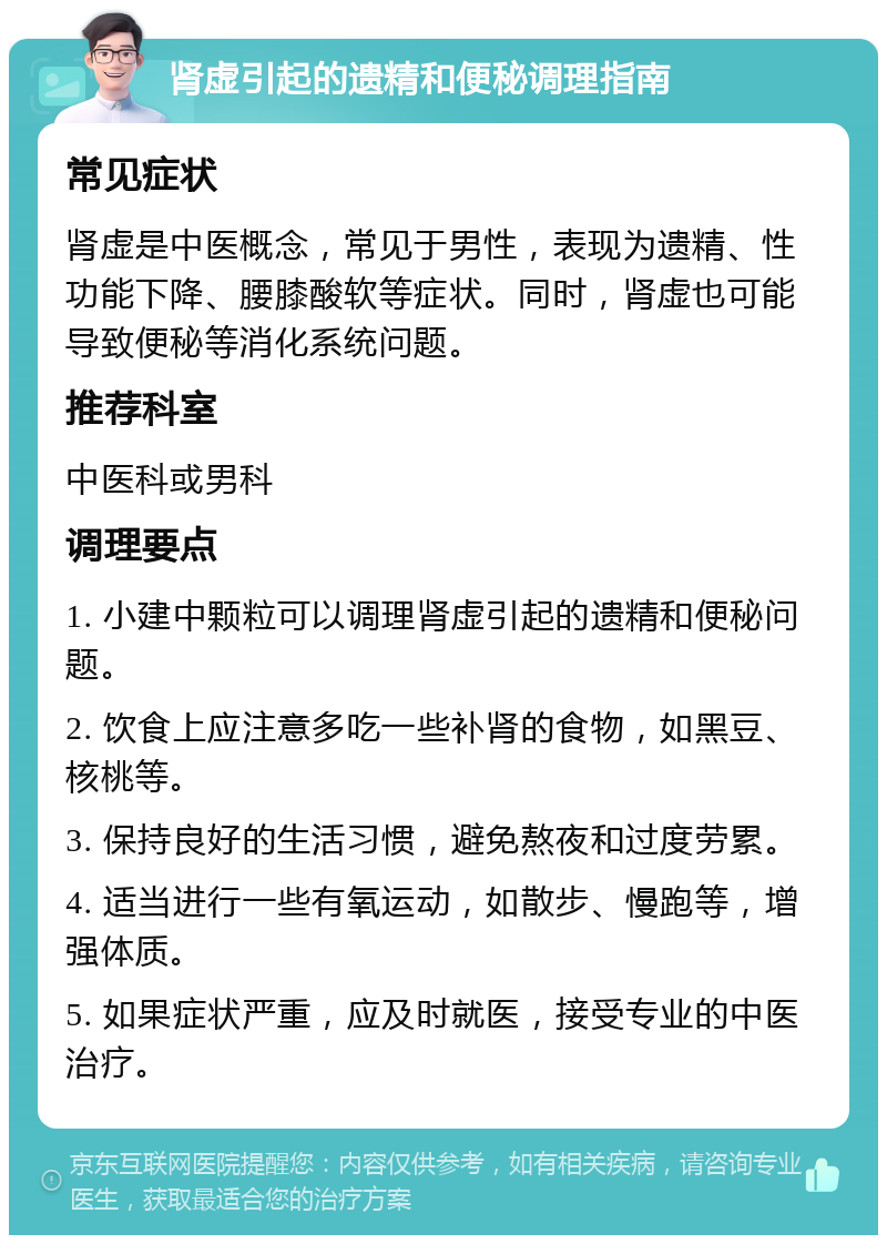 肾虚引起的遗精和便秘调理指南 常见症状 肾虚是中医概念，常见于男性，表现为遗精、性功能下降、腰膝酸软等症状。同时，肾虚也可能导致便秘等消化系统问题。 推荐科室 中医科或男科 调理要点 1. 小建中颗粒可以调理肾虚引起的遗精和便秘问题。 2. 饮食上应注意多吃一些补肾的食物，如黑豆、核桃等。 3. 保持良好的生活习惯，避免熬夜和过度劳累。 4. 适当进行一些有氧运动，如散步、慢跑等，增强体质。 5. 如果症状严重，应及时就医，接受专业的中医治疗。