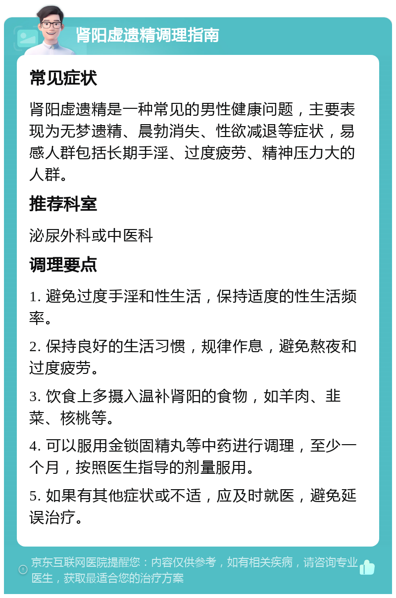 肾阳虚遗精调理指南 常见症状 肾阳虚遗精是一种常见的男性健康问题，主要表现为无梦遗精、晨勃消失、性欲减退等症状，易感人群包括长期手淫、过度疲劳、精神压力大的人群。 推荐科室 泌尿外科或中医科 调理要点 1. 避免过度手淫和性生活，保持适度的性生活频率。 2. 保持良好的生活习惯，规律作息，避免熬夜和过度疲劳。 3. 饮食上多摄入温补肾阳的食物，如羊肉、韭菜、核桃等。 4. 可以服用金锁固精丸等中药进行调理，至少一个月，按照医生指导的剂量服用。 5. 如果有其他症状或不适，应及时就医，避免延误治疗。