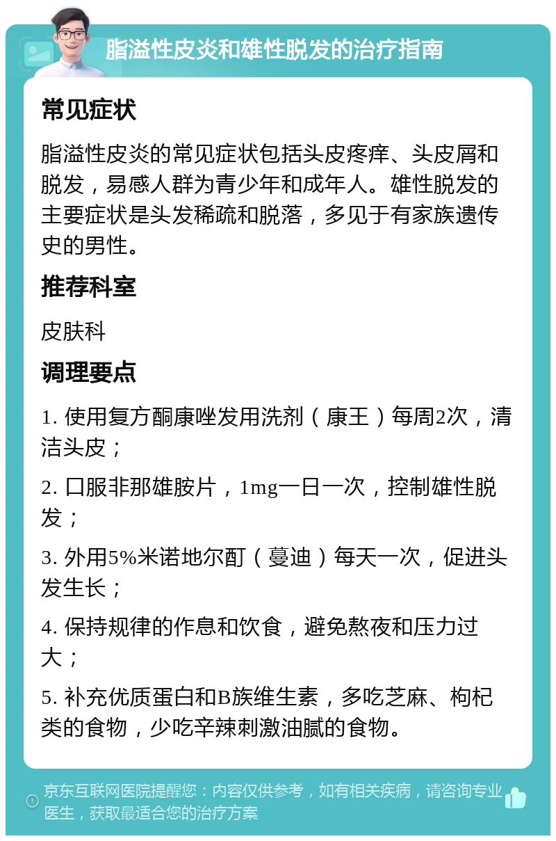 脂溢性皮炎和雄性脱发的治疗指南 常见症状 脂溢性皮炎的常见症状包括头皮疼痒、头皮屑和脱发，易感人群为青少年和成年人。雄性脱发的主要症状是头发稀疏和脱落，多见于有家族遗传史的男性。 推荐科室 皮肤科 调理要点 1. 使用复方酮康唑发用洗剂（康王）每周2次，清洁头皮； 2. 口服非那雄胺片，1mg一日一次，控制雄性脱发； 3. 外用5%米诺地尔酊（蔓迪）每天一次，促进头发生长； 4. 保持规律的作息和饮食，避免熬夜和压力过大； 5. 补充优质蛋白和B族维生素，多吃芝麻、枸杞类的食物，少吃辛辣刺激油腻的食物。