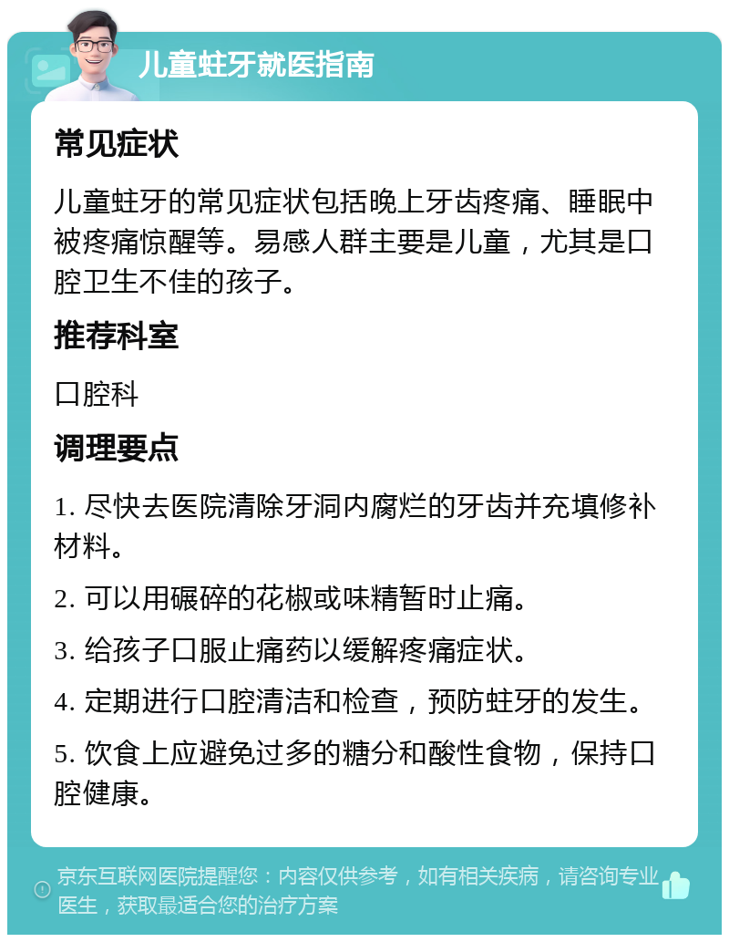 儿童蛀牙就医指南 常见症状 儿童蛀牙的常见症状包括晚上牙齿疼痛、睡眠中被疼痛惊醒等。易感人群主要是儿童，尤其是口腔卫生不佳的孩子。 推荐科室 口腔科 调理要点 1. 尽快去医院清除牙洞内腐烂的牙齿并充填修补材料。 2. 可以用碾碎的花椒或味精暂时止痛。 3. 给孩子口服止痛药以缓解疼痛症状。 4. 定期进行口腔清洁和检查，预防蛀牙的发生。 5. 饮食上应避免过多的糖分和酸性食物，保持口腔健康。