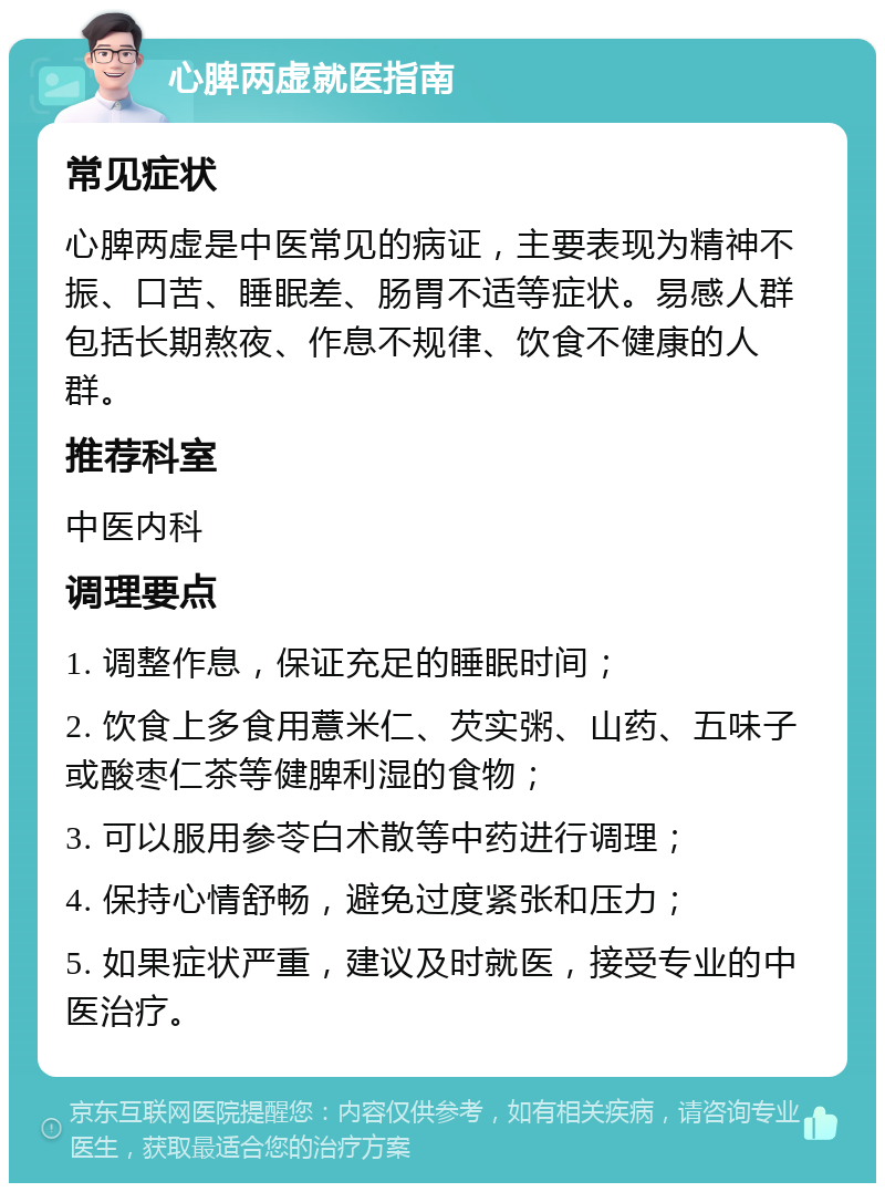 心脾两虚就医指南 常见症状 心脾两虚是中医常见的病证，主要表现为精神不振、口苦、睡眠差、肠胃不适等症状。易感人群包括长期熬夜、作息不规律、饮食不健康的人群。 推荐科室 中医内科 调理要点 1. 调整作息，保证充足的睡眠时间； 2. 饮食上多食用薏米仁、芡实粥、山药、五味子或酸枣仁茶等健脾利湿的食物； 3. 可以服用参苓白术散等中药进行调理； 4. 保持心情舒畅，避免过度紧张和压力； 5. 如果症状严重，建议及时就医，接受专业的中医治疗。